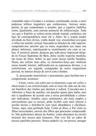 Francisco Cândido Xavier - Os Mensageiros - pelo Espírito André Luiz   131




comunhão entre o Criador e a criatura, constituindo, assim, o mais
poderoso influxo magnético que conhecemos. Acresce notar,
porém, já que comentamos o assunto, que a rogativa maléfica
conta, igualmente, com enorme potencial de influenciação. Toda
vez que o Espírito se coloca nessa atitude mental, estabelece um
laço de correspondência entre ele o Além. Se a oração traduz
atividade no bem divino, venha donde vier, encaminhar-se-á para
o Além em sentido vertical, buscando as bênçãos da vida superior,
cumprindo-nos advertir que os maus respondem aos maus nos
planos inferiores, entrelaçando-se mentalmente uns com os ou-
tros. É razoável, porém, destacar que toda prece impessoal dirigi-
da às Forças Supremas do Bem, delas recebe resposta imediata,
em nome de Deus. Sobre os que oram nessas tarefas benditas,
fluem, das esferas mais altas, os elementos-força que vitalizam
nosso mundo interior, edificando-nos as esperanças divinas, e se
exteriorizam, em seguida, contagiados de nosso magnetismo
pessoal, no intenso desejo de servir com o Senhor.
     E, procurando materializar o pensamento, para facilitar-nos a
compreensão, acentuou:
     – Viram, vocês, cair sobre nós os elementos a que me refiro, e
observaram a sua exteriorização com as luzes de cada um de nós,
em benefício dos irmãos que dormem e sofrem. Concedeu-nos o
Altíssimo a força de auxiliar, em porções iguais para todos, mas
nós a espalhamos de acordo com a nossa possibilidade e colora-
ção individuais. Ismália, cujos sentimentos são mais amplos e
universalistas que os nossos, pôde receber com mais clareza o
auxílio divino e distribuí-lo com mais abundância e eficiência.
Temos, aqui, uma profunda lição. Como já disse, o Pai visita os
filhos necessitados, através dos filhos que procuram compreendê-
lo. Não poderíamos abusar do Senhor, como abusamos no círculo
terrestre dos nossos pais humanos. Não vive Ele ao sabor de
nossos caprichos pessoais. Nunca poderia vir, em pessoa, enxugar
 