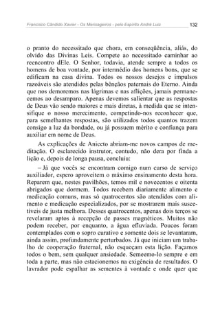Francisco Cândido Xavier - Os Mensageiros - pelo Espírito André Luiz   132




o pranto do necessitado que chora, em conseqüência, aliás, do
olvido das Divinas Leis. Compete ao necessitado caminhar ao
reencontro dEle. O Senhor, todavia, atende sempre a todos os
homens de boa vontade, por intermédio dos homens bons, que se
edificam na casa divina. Todos os nossos desejos e impulsos
razoáveis são atendidos pelas bênçãos paternais do Eterno. Ainda
que nos demoremos nas lágrimas e nas aflições, jamais permane-
cemos ao desamparo. Apenas devemos salientar que as respostas
de Deus vão sendo maiores e mais diretas, à medida que se inten-
sifique o nosso merecimento, competindo-nos reconhecer que,
para semelhantes respostas, são utilizados todos quantos trazem
consigo a luz da bondade, ou já possuem mérito e confiança para
auxiliar em nome de Deus.
     As explicações de Aniceto abriam-me novos campos de me-
ditação. O esclarecido instrutor, contudo, não dera por finda a
lição e, depois de longa pausa, concluiu:
     – Já que vocês se encontram comigo num curso de serviço
auxiliador, espero aproveitem o máximo ensinamento desta hora.
Reparem que, nestes pavilhões, temos mil e novecentos e oitenta
abrigados que dormem. Todos recebem diariamente alimento e
medicação comuns, mas só quatrocentos são atendidos com ali-
mento e medicação especializados, por se mostrarem mais susce-
tíveis de justa melhora. Desses quatrocentos, apenas dois terços se
revelaram aptos à recepção de passes magnéticos. Muitos não
podem receber, por enquanto, a água efluviada. Poucos foram
contemplados com o sopro curativo e somente dois se levantaram,
ainda assim, profundamente perturbados. Já que iniciam um traba-
lho de cooperação fraternal, não esqueçam esta lição. Façamos
todos o bem, sem qualquer ansiedade. Semeemo-lo sempre e em
toda a parte, mas não estacionemos na exigência de resultados. O
lavrador pode espalhar as sementes à vontade e onde quer que
 