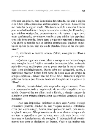 Francisco Cândido Xavier - Os Mensageiros - pelo Espírito André Luiz   136




repousar um pouco, mas com muita dificuldade. Sei que a esposa
e os filhos estão chamando, dolorosamente, por mim. Esta certeza
me perturba de algum modo. Não tenho sentido a mesma firmeza
para o trabalho diário e desejaria remediar a situação. Reconheço
que minhas obrigações, presentemente, são outras e que devo
estar conformado; no entanto, confesso que minha luta espiritual
tem sido bem grande. Estou certo de que me perdoará a fraqueza.
Que chefe de família não se sentiria atormentado, ouvindo angus-
tiosos apelos do lar, sem meios de atender, como se faz indispen-
sável?
     E, revelando o enorme anseio d'alma, enxugou os olhos e
prosseguiu:
     – Quisera rogar aos meus calma e coragem, esclarecendo que
meu coração inda é frágil e necessita do amparo deles; estimaria
pedir-lhes esse auxílio para que eu possa atender às atuais obriga-
ções, sem desfalecimentos. Quem sabe me concederá, agora, a
permissão precisa? Temos bem perto de nossa casa um grupo de
amigos espíritas... talvez não me fosse difícil transmitir algumas
palavras, breves que fossem, tentando tranqüilizar a esposa e os
filhos!...
     Alfredo, imperturbável, não respondeu negativamente. Pare-
cia compreender toda a inquietação do servidor simpático e hu-
milde. Observei-lhe no olhar, muito lúcido, o desejo sincero de
atender e, com extrema simpatia por sua conduta generosa, ouvi-o
ponderar:
     – Não será impossível satisfazê-lo, meu caro Alonso! Nossos
emissários poderão conduzi-lo, nas viagens comuns; entretanto,
creia que, como amigo, ficaria preocupado com você, pela manu-
tenção de sua paz. Não posso abusar da autoridade e sei que cada
um tem a experiência que lhe cabe, mas creio seja de seu vital
interesse o fortalecimento do coração. É imprescindível confor-
marmo-nos com os desígnios do Eterno. Você e sua mulher não
 