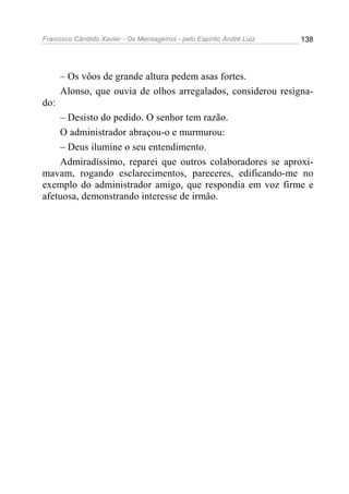 Francisco Cândido Xavier - Os Mensageiros - pelo Espírito André Luiz   138




      – Os vôos de grande altura pedem asas fortes.
      Alonso, que ouvia de olhos arregalados, considerou resigna-
do:
    – Desisto do pedido. O senhor tem razão.
    O administrador abraçou-o e murmurou:
    – Deus ilumine o seu entendimento.
    Admiradíssimo, reparei que outros colaboradores se aproxi-
mavam, rogando esclarecimentos, pareceres, edificando-me no
exemplo do administrador amigo, que respondia em voz firme e
afetuosa, demonstrando interesse de irmão.
 