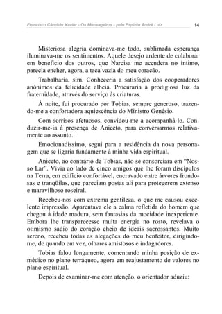 Francisco Cândido Xavier - Os Mensageiros - pelo Espírito André Luiz   14




     Misteriosa alegria dominava-me todo, sublimada esperança
iluminava-me os sentimentos. Aquele desejo ardente de colaborar
em benefício dos outros, que Narcisa me acendera no íntimo,
parecia encher, agora, a taça vazia do meu coração.
     Trabalharia, sim. Conheceria a satisfação dos cooperadores
anônimos da felicidade alheia. Procuraria a prodigiosa luz da
fraternidade, através do serviço às criaturas.
     À noite, fui procurado por Tobias, sempre generoso, trazen-
do-me a confortadora aquiescência do Ministro Genésio.
     Com sorrisos afetuosos, convidou-me a acompanhá-lo. Con-
duzir-me-ia à presença de Aniceto, para conversarmos relativa-
mente ao assunto.
     Emocionadíssimo, segui para a residência da nova persona-
gem que se ligaria fundamente à minha vida espiritual.
     Aniceto, ao contrário de Tobias, não se consorciara em “Nos-
so Lar”. Vivia ao lado de cinco amigos que lhe foram discípulos
na Terra, em edifício confortável, encravado entre árvores frondo-
sas e tranqüilas, que pareciam postas ali para protegerem extenso
e maravilhoso roseiral.
     Recebeu-nos com extrema gentileza, o que me causou exce-
lente impressão. Aparentava ele a calma refletida do homem que
chegou à idade madura, sem fantasias da mocidade inexperiente.
Embora lhe transparecesse muita energia no rosto, revelava o
otimismo sadio do coração cheio de ideais sacrossantos. Muito
sereno, recebeu todas as alegações do meu benfeitor, dirigindo-
me, de quando em vez, olhares amistosos e indagadores.
     Tobias falou longamente, comentando minha posição de ex-
médico no plano terráqueo, agora em reajustamento de valores no
plano espiritual.
     Depois de examinar-me com atenção, o orientador aduziu:
 