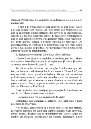 Francisco Cândido Xavier - Os Mensageiros - pelo Espírito André Luiz   140




afetuosa. Percebendo-me as íntimas considerações, disse o mentor
esclarecido:
     – Vêem a diferença entre os que dormem, os que estão loucos
e os que sofrem? Em “Nosso Lar” não temos dos primeiros, e os
que se encontram desequilibrados, nos serviços da Regeneração,
sentem, na maioria, angústias cruéis. É necessário reconheçamos
que os que gemem e sofrem, em qualquer parte, estão melhoran-
do. Toda lágrima sincera é bendito sintoma de renovação. Os
escarnecedores, os ironistas e os perturbados que não registram a
dor são mais dignos de piedade, por permanecerem embotados em
estranha rigidez de entendimento.
     E, designando o enfermo sob nossos olhos, afirmou:
     – Paulo é um doente a caminho de melhora positiva. Ainda
não possui a consciência exata da situação, mas já chora, já pade-
ce com as recordações do passado triste.
     Recebi o esclarecimento com atenção. Lembrei-me que, de
fato, os doentes conduzidos pelos Samaritanos a “Nosso Lar”, em
serviço diário, eram grandes sofredores. Os que não acusavam
padecimentos atrozes, revelavam estranho pavor das sombras. A
única entidade que ali observara, com absoluta inconsciência da
própria miséria, fora a de pobre vampiro que não encontrara gua-
rida nas Câmaras de Retificação.
     Nosso instrutor, sem qualquer preocupação de transformar o
doente em cobaia, recomendou, afetuoso:
     – Concentrem no Paulo a capacidade de visão!
     Estimulado pela experiência anterior, fixei nele todo o meu
potencial de observação.
     Aos poucos, caracterizou-se a meus olhos a sua tela mental,
parecendo formada em compacta sombra noturna. Com surpresa,
divisei formas diversas que se movimentavam. Vários vultos de
mulher ali surgiam, despertando-me enorme admiração. Entre
 