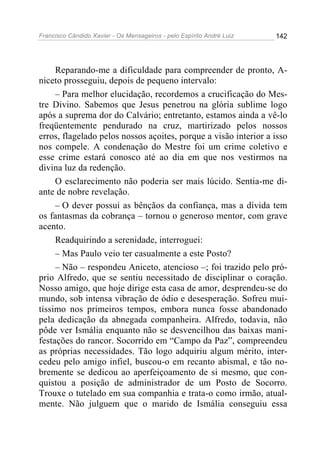 Francisco Cândido Xavier - Os Mensageiros - pelo Espírito André Luiz   142




     Reparando-me a dificuldade para compreender de pronto, A-
niceto prosseguiu, depois de pequeno intervalo:
     – Para melhor elucidação, recordemos a crucificação do Mes-
tre Divino. Sabemos que Jesus penetrou na glória sublime logo
após a suprema dor do Calvário; entretanto, estamos ainda a vê-lo
freqüentemente pendurado na cruz, martirizado pelos nossos
erros, flagelado pelos nossos açoites, porque a visão interior a isso
nos compele. A condenação do Mestre foi um crime coletivo e
esse crime estará conosco até ao dia em que nos vestirmos na
divina luz da redenção.
     O esclarecimento não poderia ser mais lúcido. Sentia-me di-
ante de nobre revelação.
     – O dever possui as bênçãos da confiança, mas a dívida tem
os fantasmas da cobrança – tornou o generoso mentor, com grave
acento.
     Readquirindo a serenidade, interroguei:
     – Mas Paulo veio ter casualmente a este Posto?
     – Não – respondeu Aniceto, atencioso –; foi trazido pelo pró-
prio Alfredo, que se sentiu necessitado de disciplinar o coração.
Nosso amigo, que hoje dirige esta casa de amor, desprendeu-se do
mundo, sob intensa vibração de ódio e desesperação. Sofreu mui-
tíssimo nos primeiros tempos, embora nunca fosse abandonado
pela dedicação da abnegada companheira. Alfredo, todavia, não
pôde ver Ismália enquanto não se desvencilhou das baixas mani-
festações do rancor. Socorrido em “Campo da Paz”, compreendeu
as próprias necessidades. Tão logo adquiriu algum mérito, inter-
cedeu pelo amigo infiel, buscou-o em recanto abismal, e tão no-
bremente se dedicou ao aperfeiçoamento de si mesmo, que con-
quistou a posição de administrador de um Posto de Socorro.
Trouxe o tutelado em sua companhia e trata-o como irmão, atual-
mente. Não julguem que o marido de Ismália conseguiu essa
 