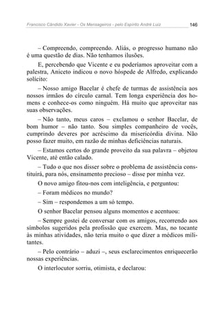 Francisco Cândido Xavier - Os Mensageiros - pelo Espírito André Luiz   146




     – Compreendo, compreendo. Aliás, o progresso humano não
é uma questão de dias. Não tenhamos ilusões.
     E, percebendo que Vicente e eu poderíamos aproveitar com a
palestra, Aniceto indicou o novo hóspede de Alfredo, explicando
solícito:
     – Nosso amigo Bacelar é chefe de turmas de assistência aos
nossos irmãos do círculo carnal. Tem longa experiência dos ho-
mens e conhece-os como ninguém. Há muito que aproveitar nas
suas observações.
     – Não tanto, meus caros – exclamou o senhor Bacelar, de
bom humor – não tanto. Sou simples companheiro de vocês,
cumprindo deveres por acréscimo da misericórdia divina. Não
posso fazer muito, em razão de minhas deficiências naturais.
     – Estamos certos do grande proveito da sua palavra – objetou
Vicente, até então calado.
     – Tudo o que nos disser sobre o problema de assistência cons-
tituirá, para nós, ensinamento precioso – disse por minha vez.
     O novo amigo fitou-nos com inteligência, e perguntou:
     – Foram médicos no mundo?
     – Sim – respondemos a um só tempo.
     O senhor Bacelar pensou alguns momentos e acentuou:
     – Sempre gostei de conversar com os amigos, recorrendo aos
símbolos sugeridos pela profissão que exercem. Mas, no tocante
às minhas atividades, não teria muito o que dizer a médicos mili-
tantes.
     – Pelo contrário – aduzi –, seus esclarecimentos enriquecerão
nossas experiências.
     O interlocutor sorriu, otimista, e declarou:
 
