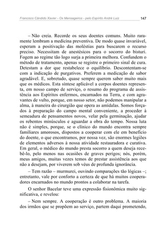 Francisco Cândido Xavier - Os Mensageiros - pelo Espírito André Luiz   147




     – Não creia. Recorde os seus doentes comuns. Muito rara-
mente lembram a medicina preventiva. De modo quase invariável,
esperam a positivação das moléstias para buscarem o recurso
preciso. Necessitam de anestésicos para o socorro do bisturi.
Fogem ao regime tão logo surja a primeira melhora. Confundem o
método de tratamento, apenas se registre o primeiro sinal de cura.
Detestam a dor que restabelece o equilíbrio. Descontentam-se
com a indicação de purgativos. Preferem a medicação de sabor
agradável. E, sobretudo, quase sempre querem saber muito mais
que os médicos. Esta síntese aplicável a corpos doentes represen-
ta, em nosso campo de serviço, o resumo do programa de assis-
tência aos Espíritos enfermos, encarnados na Terra, e com agra-
vantes de vulto, porque, em nosso setor, não podemos manipular a
alma, à maneira do cirurgião que opera as amídalas. Somos força-
dos à preparação do campo mental conveniente, a proceder à
semeadura de pensamentos novos, velar pela germinação, ajudar
os rebentos minúsculos e aguardar a obra do tempo. Nossa luta
não é simples, porque, se o clínico do mundo encontra sempre
familiares amorosos, dispostos a cooperar com ele em benefício
do doente, o que encontramos, por nossa vez, são enormes legiões
de elementos adversos à nossa atividade restauradora e curativa.
Em geral, o médico do mundo presta socorro a quem deseja rece-
bê-lo, pelo menos nas ocasiões de graves perigos; nós, porém,
meus amigos, muitas vezes temos de prestar assistência aos que
não a desejam, por viverem sob véus de profunda ignorância.
     – Tem razão – murmurei, ouvindo comparações tão lógicas –;
entretanto, vale por conforto a certeza de que há muitos coopera-
dores encarnados no mundo prontos a colaborar na tarefa.
     O senhor Bacelar teve uma expressão fisionômica muito sig-
nificativa, e revelou:
     – Nem sempre. A cooperação é outro problema. A maioria
dos irmãos que se propõem ao serviço, partem daqui prometendo,
 