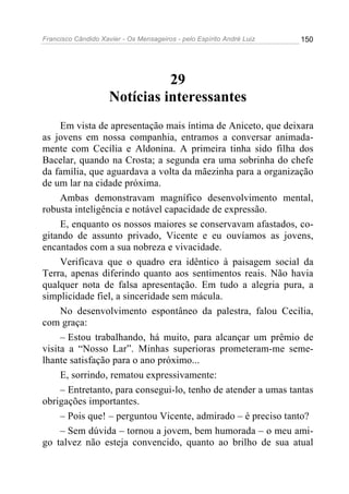 Francisco Cândido Xavier - Os Mensageiros - pelo Espírito André Luiz   150




                               29
                     Notícias interessantes
     Em vista de apresentação mais íntima de Aniceto, que deixara
as jovens em nossa companhia, entramos a conversar animada-
mente com Cecília e Aldonina. A primeira tinha sido filha dos
Bacelar, quando na Crosta; a segunda era uma sobrinha do chefe
da família, que aguardava a volta da mãezinha para a organização
de um lar na cidade próxima.
     Ambas demonstravam magnífico desenvolvimento mental,
robusta inteligência e notável capacidade de expressão.
     E, enquanto os nossos maiores se conservavam afastados, co-
gitando de assunto privado, Vicente e eu ouvíamos as jovens,
encantados com a sua nobreza e vivacidade.
     Verificava que o quadro era idêntico à paisagem social da
Terra, apenas diferindo quanto aos sentimentos reais. Não havia
qualquer nota de falsa apresentação. Em tudo a alegria pura, a
simplicidade fiel, a sinceridade sem mácula.
     No desenvolvimento espontâneo da palestra, falou Cecília,
com graça:
     – Estou trabalhando, há muito, para alcançar um prêmio de
visita a “Nosso Lar”. Minhas superioras prometeram-me seme-
lhante satisfação para o ano próximo...
     E, sorrindo, rematou expressivamente:
     – Entretanto, para consegui-lo, tenho de atender a umas tantas
obrigações importantes.
     – Pois que! – perguntou Vicente, admirado – é preciso tanto?
     – Sem dúvida – tornou a jovem, bem humorada – o meu ami-
go talvez não esteja convencido, quanto ao brilho de sua atual
 