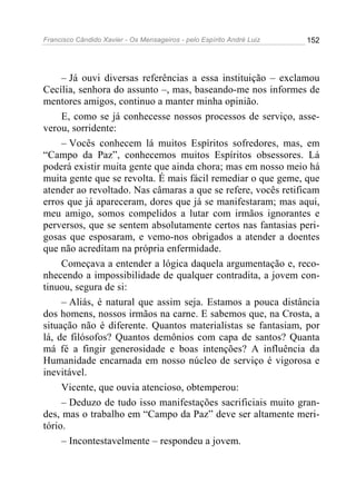 Francisco Cândido Xavier - Os Mensageiros - pelo Espírito André Luiz   152




     – Já ouvi diversas referências a essa instituição – exclamou
Cecília, senhora do assunto –, mas, baseando-me nos informes de
mentores amigos, continuo a manter minha opinião.
     E, como se já conhecesse nossos processos de serviço, asse-
verou, sorridente:
     – Vocês conhecem lá muitos Espíritos sofredores, mas, em
“Campo da Paz”, conhecemos muitos Espíritos obsessores. Lá
poderá existir muita gente que ainda chora; mas em nosso meio há
muita gente que se revolta. É mais fácil remediar o que geme, que
atender ao revoltado. Nas câmaras a que se refere, vocês retificam
erros que já apareceram, dores que já se manifestaram; mas aqui,
meu amigo, somos compelidos a lutar com irmãos ignorantes e
perversos, que se sentem absolutamente certos nas fantasias peri-
gosas que esposaram, e vemo-nos obrigados a atender a doentes
que não acreditam na própria enfermidade.
     Começava a entender a lógica daquela argumentação e, reco-
nhecendo a impossibilidade de qualquer contradita, a jovem con-
tinuou, segura de si:
     – Aliás, é natural que assim seja. Estamos a pouca distância
dos homens, nossos irmãos na carne. E sabemos que, na Crosta, a
situação não é diferente. Quantos materialistas se fantasiam, por
lá, de filósofos? Quantos demônios com capa de santos? Quanta
má fé a fingir generosidade e boas intenções? A influência da
Humanidade encarnada em nosso núcleo de serviço é vigorosa e
inevitável.
     Vicente, que ouvia atencioso, obtemperou:
     – Deduzo de tudo isso manifestações sacrificiais muito gran-
des, mas o trabalho em “Campo da Paz” deve ser altamente meri-
tório.
     – Incontestavelmente – respondeu a jovem.
 