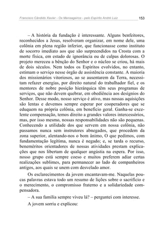 Francisco Cândido Xavier - Os Mensageiros - pelo Espírito André Luiz   153




     – A história da fundação é interessante. Alguns benfeitores,
reconhecidos a Jesus, resolveram organizar, em nome dele, uma
colônia em plena região inferior, que funcionasse como instituto
de socorro imediato aos que são surpreendidos na Crosta com a
morte física, em estado de ignorância ou de culpas dolorosas. O
projeto mereceu a bênção do Senhor e o núcleo se criou, há mais
de dois séculos. Nem todos os Espíritos evolvidos, no entanto,
estimam o serviço nesse órgão de assistência constante. A maioria
dos missionários vitoriosos, ao se ausentarem da Terra, necessi-
tam refazer energias, por direito natural do trabalhador fiel, e os
mentores de nobre posição hierárquica têm seus programas de
serviços, que não devem quebrar, em obediência aos desígnios do
Senhor. Desse modo, nosso serviço é ativo, mas nossas aquisições
são lentas e devemos sempre esperar por cooperadores que se
eduquem na própria colônia, em benefício geral. Ganha-se exce-
lente compensação, temos direito a grandes valores intercessórios,
mas, por isso mesmo, nossas responsabilidades não são pequenas.
Conhecendo a utilidade dos que servem em nossa colônia, não
passamos nunca sem instrutores abnegados, que procedem da
zona superior, alentando-nos o bom ânimo, O que pedimos, com
fundamentação legítima, nunca é negado; e, se tarda o recurso,
beneméritos orientadores de nossas atividades prestam explica-
ções que nos libertam de qualquer angústia na espera. Por isso,
nosso grupo está sempre coeso e muitos preferem adiar certas
realizações sublimes, para permanecer ao lado de companheiros
antigos, aos quais se unem com desvelado amor.
     Os esclarecimentos da jovem encantavam-me. Naquelas pou-
cas palavras estava todo um resumo de lições sobre o sacrifício e
o merecimento, o compromisso fraterno e a solidariedade com-
pensadora.
     – A sua família sempre viveu lá? – perguntei com interesse.
     A jovem sorriu e explicou:
 