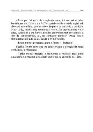 Francisco Cândido Xavier - Os Mensageiros - pelo Espírito André Luiz   154




    – Meu pai, há mais de cinqüenta anos, foi socorrido pelos
benfeitores de “Campo da Paz” e, restabelecida a saúde espiritual,
fixou-se na colônia, com razoável impulso de amizade e gratidão.
Mais tarde, minha mãe reuniu-se a ele e, faz precisamente vinte
anos, Aldonina e eu fomos atraídas amorosamente por ambos, a
fim de continuarmos, ali, no santuário familiar. Desse modo,
trabalhamos ao lado deles, desde a primeira hora.
    – E tem muitos programas para o futuro? – indaguei.
    Cecília fez um gesto que lhe caracterizava o coração de moça
sonhadora, e redargüiu:
    – Tenho muitos projetos e problemas a resolver, mas estou
aguardando a chegada de alguém que ainda se encontra na Terra.
 