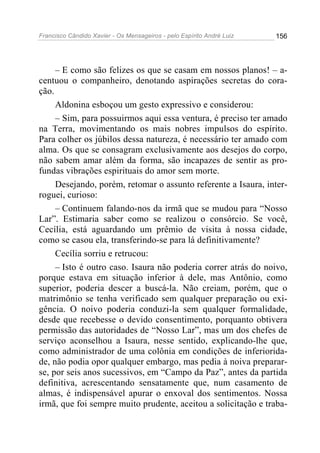 Francisco Cândido Xavier - Os Mensageiros - pelo Espírito André Luiz   156




     – E como são felizes os que se casam em nossos planos! – a-
centuou o companheiro, denotando aspirações secretas do cora-
ção.
     Aldonina esboçou um gesto expressivo e considerou:
     – Sim, para possuirmos aqui essa ventura, é preciso ter amado
na Terra, movimentando os mais nobres impulsos do espírito.
Para colher os júbilos dessa natureza, é necessário ter amado com
alma. Os que se consagram exclusivamente aos desejos do corpo,
não sabem amar além da forma, são incapazes de sentir as pro-
fundas vibrações espirituais do amor sem morte.
     Desejando, porém, retomar o assunto referente a Isaura, inter-
roguei, curioso:
     – Continuem falando-nos da irmã que se mudou para “Nosso
Lar”. Estimaria saber como se realizou o consórcio. Se você,
Cecília, está aguardando um prêmio de visita à nossa cidade,
como se casou ela, transferindo-se para lá definitivamente?
     Cecília sorriu e retrucou:
     – Isto é outro caso. Isaura não poderia correr atrás do noivo,
porque estava em situação inferior à dele, mas Antônio, como
superior, poderia descer a buscá-la. Não creiam, porém, que o
matrimônio se tenha verificado sem qualquer preparação ou exi-
gência. O noivo poderia conduzi-la sem qualquer formalidade,
desde que recebesse o devido consentimento, porquanto obtivera
permissão das autoridades de “Nosso Lar”, mas um dos chefes de
serviço aconselhou a Isaura, nesse sentido, explicando-lhe que,
como administrador de uma colônia em condições de inferiorida-
de, não podia opor qualquer embargo, mas pedia à noiva preparar-
se, por seis anos sucessivos, em “Campo da Paz”, antes da partida
definitiva, acrescentando sensatamente que, num casamento de
almas, é indispensável apurar o enxoval dos sentimentos. Nossa
irmã, que foi sempre muito prudente, aceitou a solicitação e traba-
 