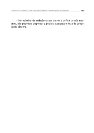 Francisco Cândido Xavier - Os Mensageiros - pelo Espírito André Luiz   159




    – No trabalho de assistência aos outros e defesa de nós mes-
mos, não podemos dispensar a prática avançada e justa da coope-
ração sincera.
 