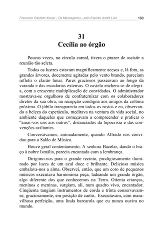 Francisco Cândido Xavier - Os Mensageiros - pelo Espírito André Luiz   160




                                 31
                          Cecília ao órgão
     Poucas vezes, no circulo carnal, tivera o prazer de assistir a
reunião tão seleta.
     Todos os lustres estavam magnificamente acesos e, lá fora, as
grandes árvores, docemente agitadas pelo vento brando, pareciam
refletir o clarão lunar. Pares graciosos passeavam ao longo da
varanda e das escadarias extensas. O castelo enchera-se de alegri-
a, com a crescente multiplicação de convidados. O administrador
mostrava-se orgulhoso de confraternizar com os colaboradores
diretos da sua obra, na recepção condigna aos amigos da colônia
próxima. O júbilo transparecia em todos os rostos e eu, observan-
do a beleza do espetáculo, meditava na ventura da vida social, no
ambiente daqueles que começavam a compreender e praticar o
“amai-vos uns aos outros”, distanciados da hipocrisia e das con-
venções aviltantes.
     Conversávamos, animadamente, quando Alfredo nos convi-
dou para o Salão de Música.
     Houve geral contentamento. A senhora Bacelar, dando o bra-
ço à nobre Ismália, parecia encantada com a lembrança.
     Dirigimo-nos para o grande recinto, prodigiosamente ilumi-
nado por luzes de um azul doce e brilhante. Deliciosa música
embalava-nos a alma. Observei, então, que um coro de pequenos
músicos executava harmoniosa peça, ladeando um grande órgão,
algo diferente dos que conhecemos na Terra. Oitenta crianças,
meninos e meninas, surgiam, ali, num quadro vivo, encantador.
Cinqüenta tangiam instrumentos de corda e trinta conservavam-
se, graciosamente, em posição de canto.. Executavam, com mara-
vilhosa perfeição, uma linda barcarola que eu nunca ouvira no
mundo.
 