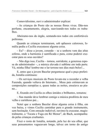 Francisco Cândido Xavier - Os Mensageiros - pelo Espírito André Luiz   161




     Comovidíssimo, ouvi o administrador explicar:
     – As crianças do Posto são as nossas flores vivas. Dão-nos
perfume, encantamento, alegria, suavizando-nos todos os traba-
lhos.
     Abeiramo-nos do órgão, sentando-nos todos em confortáveis
poltronas.
     Quando as crianças terminaram, sob aplausos calorosos, Is-
mália pediu a Cecília executasse alguma coisa.
     – Eu? – disse a jovem, corando – se a senhora vem das altas
esferas, onde a harmonia é santificada e pura, como poderei exe-
cutar para os seus ouvidos?
     – Não diga isso, Cecília – tornou, sorridente, a generosa espo-
sa do administrador –, a música elevada é sublime em toda parte.
Vá, minha filha! lembre-me o lar terreno nos dias mais belos!...
     E, antes que a jovem Bacelar perguntasse qual a peça preferi-
da, Ismália continuou:
     – Os serviços musicais do Posto levam-me a recordar a velha
Fazenda, quando voltava do Internato... Meus pais estimavam as
composições européias e, quase todas as noites, ensaiava ao pia-
no...
     E, fixando em Cecília os olhos úmidos e brilhantes, rematou:
     – Sua mamãe deve lembrar comigo a música predileta de meu
velho e carinhoso pai...
     Notei que a senhora Bacelar disse alguma coisa à filha, em
voz baixa, e vimos Cecília caminhar para o grande instrumento,
sem hesitação. Com emoção indizível, ouvimo-la executar, magis-
tralmente, a ‘Tocata e Fuga em Ré Menor”, de Bach, acompanha-
da pelas crianças exultantes.
     Fixei o rosto de Ismália, notando, pela luz do seu olhar, que
seus pensamentos vagueavam longe, talvez em torno do antigo
 