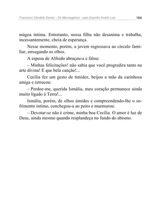 Francisco Cândido Xavier - Os Mensageiros - pelo Espírito André Luiz   164




mágoa íntima. Entretanto, nossa filha não desanima e trabalha,
incessantemente, cheia de esperança.
      Nesse momento, porém, a jovem regressava ao círculo fami-
liar, enxugando os olhos.
      A esposa de Alfredo abraçou-a e falou:
      – Minhas felicitações! não sabia que você progredira tanto na
arte divina! E que bela canção!...
      Cecília fez um gesto de timidez, beijou a mão da carinhosa
amiga e retrucou:
      – Perdoe-me, querida Ismália, meu coração permanece ainda
muito ligado à Terra!...
      Ismália, porém, de olhos úmidos e compreendendo-lhe o so-
frimento intimo, conchegou-a ao peito e murmurou:
      – Devotar-se não é crime, minha boa Cecília. O amor é luz de
Deus, ainda mesmo quando resplandeça no fundo do abismo.
 