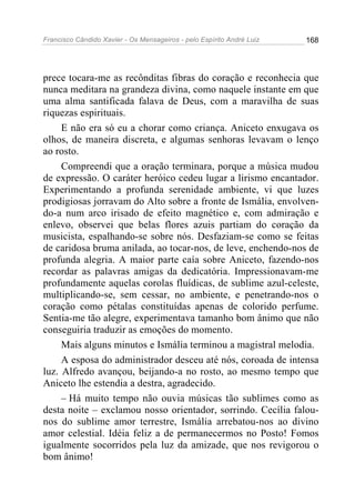 Francisco Cândido Xavier - Os Mensageiros - pelo Espírito André Luiz   168




prece tocara-me as recônditas fibras do coração e reconhecia que
nunca meditara na grandeza divina, como naquele instante em que
uma alma santificada falava de Deus, com a maravilha de suas
riquezas espirituais.
     E não era só eu a chorar como criança. Aniceto enxugava os
olhos, de maneira discreta, e algumas senhoras levavam o lenço
ao rosto.
     Compreendi que a oração terminara, porque a música mudou
de expressão. O caráter heróico cedeu lugar a lirismo encantador.
Experimentando a profunda serenidade ambiente, vi que luzes
prodigiosas jorravam do Alto sobre a fronte de Ismália, envolven-
do-a num arco irisado de efeito magnético e, com admiração e
enlevo, observei que belas flores azuis partiam do coração da
musicista, espalhando-se sobre nós. Desfaziam-se como se feitas
de caridosa bruma anilada, ao tocar-nos, de leve, enchendo-nos de
profunda alegria. A maior parte caía sobre Aniceto, fazendo-nos
recordar as palavras amigas da dedicatória. Impressionavam-me
profundamente aquelas corolas fluídicas, de sublime azul-celeste,
multiplicando-se, sem cessar, no ambiente, e penetrando-nos o
coração como pétalas constituídas apenas de colorido perfume.
Sentia-me tão alegre, experimentava tamanho bom ânimo que não
conseguiria traduzir as emoções do momento.
     Mais alguns minutos e Ismália terminou a magistral melodia.
     A esposa do administrador desceu até nós, coroada de intensa
luz. Alfredo avançou, beijando-a no rosto, ao mesmo tempo que
Aniceto lhe estendia a destra, agradecido.
     – Há muito tempo não ouvia músicas tão sublimes como as
desta noite – exclamou nosso orientador, sorrindo. Cecília falou-
nos do sublime amor terrestre, Ismália arrebatou-nos ao divino
amor celestial. Idéia feliz a de permanecermos no Posto! Fomos
igualmente socorridos pela luz da amizade, que nos revigorou o
bom ânimo!
 