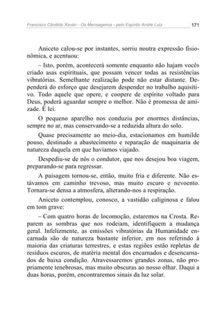 Francisco Cândido Xavier - Os Mensageiros - pelo Espírito André Luiz   171




     Aniceto calou-se por instantes, sorriu noutra expressão fisio-
nômica, e acentuou:
     – Isto, porém, acontecerá somente enquanto não hajam vocês
criado asas espirituais, que possam vencer todas as resistências
vibratórias. Semelhante realização pode não estar distante. De-
penderá do esforço que desejarem despender no trabalho aquisiti-
vo. Todo aquele que opere, e coopere de espírito voltado para
Deus, poderá aguardar sempre o melhor. Não é promessa de ami-
zade. É lei.
     O pequeno aparelho nos conduziu por enormes distâncias,
sempre no ar, mas conservando-se a reduzida altura do solo.
     Quase precisamente ao meio-dia, estacionamos em humilde
pouso, destinado a abastecimento e reparação de maquinaria de
natureza daquela em que havíamos viajado.
     Despediu-se de nós o condutor, que nos desejou boa viagem,
preparando-se para regressar.
     A paisagem tornou-se, então, muito fria e diferente. Não es-
távamos em caminho trevoso, mas muito escuro e nevoento.
Tornara-se densa a atmosfera, alterando-nos a respiração.
     Aniceto contemplou, conosco, a vastidão caliginosa e falou
em tom grave:
     – Com quatro horas de locomoção, estaremos na Crosta. Re-
parem as sombras que nos rodeiam, identifiquem a mudança
geral. Infelizmente, as emissões vibratórias da Humanidade en-
carnada são de natureza bastante inferior, em nos referindo à
maioria das criaturas terrestres, e estas regiões estão repletas de
resíduos escuros, de matéria mental dos encarnados e desencarna-
dos de baixa condição. Atravessaremos grandes zonas, não pro-
priamente tenebrosas, mas muito obscuras ao nosso olhar. Daqui a
duas horas, porém, encontraremos sinais da luz solar.
 
