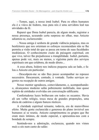 Francisco Cândido Xavier - Os Mensageiros - pelo Espírito André Luiz   178




     – Temos, aqui, a nossa irmã Isabel. Para os olhos humanos
ela é a viúva de Isidoro, mas para nós é uma servidora leal nas
atividades da fé.
     Reparei que Dona Isabel parecia, de algum modo, registrar a
nossa presença, acusando certa surpresa no olhar, mas Aniceto
adiantou-se, esclarecendo:
     – Nossa amiga é senhora de grande vidência psíquica, mas os
benfeitores que nos orientam os esforços recomendam não se lhe
permita a visão total do que se passa em torno de suas faculdades
mediúnicas. O conhecimento exato da paisagem espiritual, em
que vive, talvez lhe prejudicasse a tranqüilidade. Isabel, portanto,
apenas pode ver, mais ou menos, a vigésima parte dos serviços
espirituais em que colabora, de modo direto...
     A essa altura, Isidoro nos indicou pequena sala ao lado, e fa-
lou a Aniceto em particular:
     – Desculpem-me se não lhes posso acompanhar no repouso
necessário. Descansem, contudo, à vontade. Tenho serviços ur-
gentes na recepção de outros amigos.
     Nosso mentor agradeceu, comovidamente, e, acompanhando-
o, alcançamos modesto salão pobremente mobiliado, mas quase
repleto de entidades evolvidas em conversação edificante.
     Confortadoras luzes brilhavam em todos os recantos. Havia
ali um velho relógio, tosca mesa de grandes proporções, uma
dúzia de cadeiras e alguns bancos rústicos.
     A claridade espiritual reinante, todavia, era de maravilhoso
efeito. Muita gente esclarecida e generosa do plano invisível aos
humanos aí se reunia. Aniceto cumprimentou os grupos que lhe
eram mais íntimos, de modo especial, e apresentou-nos com a
bondade de sempre.
     Sentindo-nos a admiração, esclareceu, quando nos vimos
mais a sós num canto do salão:
 
