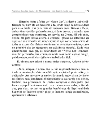 Francisco Cândido Xavier - Os Mensageiros - pelo Espírito André Luiz   179




     – Estamos numa oficina de “Nosso Lar”. Isidoro e Isabel edi-
ficaram-na, num ato de heroísmo e fé, tendo saído de nossa cidade
para essa tarefa, vai para mais de quarenta anos. Graças a Deus,
ambos têm vencido, galhardamente, árduas provas, e mantêm seus
compromissos corajosamente, em serviço na Crosta. Há três anos,
voltou ele para nossa esfera, e contudo, graças ao altruísmo da
esposa e aos vínculos de amor espiritual que conservam acima de
todas as expressões físicas, continuam estreitamente unidos, como
no primeiro dia do reencontro na existência material. Dada esta
circunstância invulgar, as autoridades de “Nosso Lar” concede-
ram-lhe permissão para continuar nesta casa como esposo amigo,
pai devotado, sentinela vigilante e trabalhador fiel.
     E, observando talvez a nossa maior surpresa, Aniceto acres-
centou:
     – Sim, amigos, o acaso não define responsabilidades nem a-
tende a construção séria. A edificação espiritual pede esforço e
dedicação. Assim como os navios do mundo necessitam de ânco-
ras firmes para atenderem eficientemente à sua tarefa nos portos,
também nós precisamos de irmãos corajosos e abnegados que
façam o papel de âncoras entre as criaturas encarnadas, a fim de
que, por elas, possam os grandes benfeitores da Espiritualidade
Superior se fazerem sentir entre os homens ainda animalizados,
ignorantes e infelizes.
 