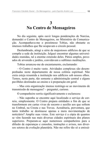 Francisco Cândido Xavier - Os Mensageiros - pelo Espírito André Luiz   18




                           3
                No Centro de Mensageiros
     No dia seguinte, após ouvir longas ponderações de Narcisa,
demandei o Centro de Mensageiros, no Ministério da Comunica-
ção. Acompanhava-me o prestimoso Tobias, não obstante os
imensos trabalhos que lhe ocupavam o circulo pessoal.
     Deslumbrado, atingi a série de majestosos edifícios de que se
compõe a sede da instituição. Julguei encontrar algumas universi-
dades reunidas, tal a enorme extensão deles. Pátios amplos, povo-
ados de arvoredo e jardins, convidavam a sublimes meditações.
     Tobias arrancou-me do encantamento, exclamando:
     – O Centro é muito vasto. Atividades complexas são desem-
penhadas neste departamento de nossa colônia espiritual. Não
creia esteja resumida a instituição nos edifícios sob nossos olhos.
Temos, nesta parte, tão somente a administração central e alguns
pavilhões destinados ao ensino e à preparação em geral.
     – Mas esta organização imensa restringe-se ao movimento de
transmissão de mensagens? – perguntei, curioso.
     O companheiro sorriu significativamente e esclareceu:
     – Não suponha se encontre aqui localizado o serviço de cor-
reio, simplesmente. O Centro prepara entidades a fim de que se
transformem em cartas vivas de socorro e auxílio aos que sofrem
no Umbral, na Crosta e nas Trevas. Acreditaria, porventura, que
tanto trabalho se destinasse apenas a mera movimentação de
noticiário? Amplie suas vistas. Este serviço é a cópia de quantos
se vêm fazendo nas mais diversas cidades espirituais dos planos
superiores. Preparam-se aqui numerosos companheiros para a
difusão de esperanças e consolos, instruções e avisos, nos diver-
sos setores da evolução planetária. Não me refiro tão só a emissá-
 
