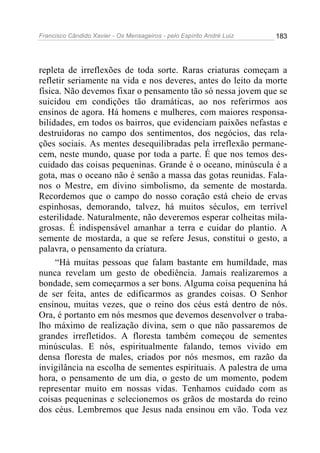 Francisco Cândido Xavier - Os Mensageiros - pelo Espírito André Luiz   183




repleta de irreflexões de toda sorte. Raras criaturas começam a
refletir seriamente na vida e nos deveres, antes do leito da morte
física. Não devemos fixar o pensamento tão só nessa jovem que se
suicidou em condições tão dramáticas, ao nos referirmos aos
ensinos de agora. Há homens e mulheres, com maiores responsa-
bilidades, em todos os bairros, que evidenciam paixões nefastas e
destruidoras no campo dos sentimentos, dos negócios, das rela-
ções sociais. As mentes desequilibradas pela irreflexão permane-
cem, neste mundo, quase por toda a parte. É que nos temos des-
cuidado das coisas pequeninas. Grande é o oceano, minúscula é a
gota, mas o oceano não é senão a massa das gotas reunidas. Fala-
nos o Mestre, em divino simbolismo, da semente de mostarda.
Recordemos que o campo do nosso coração está cheio de ervas
espinhosas, demorando, talvez, há muitos séculos, em terrível
esterilidade. Naturalmente, não deveremos esperar colheitas mila-
grosas. É indispensável amanhar a terra e cuidar do plantio. A
semente de mostarda, a que se refere Jesus, constitui o gesto, a
palavra, o pensamento da criatura.
     “Há muitas pessoas que falam bastante em humildade, mas
nunca revelam um gesto de obediência. Jamais realizaremos a
bondade, sem começarmos a ser bons. Alguma coisa pequenina há
de ser feita, antes de edificarmos as grandes coisas. O Senhor
ensinou, muitas vezes, que o reino dos céus está dentro de nós.
Ora, é portanto em nós mesmos que devemos desenvolver o traba-
lho máximo de realização divina, sem o que não passaremos de
grandes irrefletidos. A floresta também começou de sementes
minúsculas. E nós, espiritualmente falando, temos vivido em
densa floresta de males, criados por nós mesmos, em razão da
invigilância na escolha de sementes espirituais. A palestra de uma
hora, o pensamento de um dia, o gesto de um momento, podem
representar muito em nossas vidas. Tenhamos cuidado com as
coisas pequeninas e selecionemos os grãos de mostarda do reino
dos céus. Lembremos que Jesus nada ensinou em vão. Toda vez
 