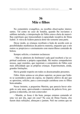 Francisco Cândido Xavier - Os Mensageiros - pelo Espírito André Luiz   185




                                  36
                              Mãe e filhos
     No comentário evangélico, eu recolhia observações interes-
santes. Tal como no caso de Ismália, quando lhe ouvíamos a
sublime melodia, a interpretação de Fábio estava cheia de maravi-
lhas espirituais que transcendiam à capacidade receptiva de Dona
Isabel. A viúva de Isidoro parecia deter tão somente uma parte.
     Desse modo, as crianças recebiam a lição de acordo com as
possibilidades mediúnicas da palavra materna, enquanto que a nós
outros se propiciava o ensinamento com maravilhoso conteúdo de
beleza.
     Sempre solícito, o instrutor esclareceu:
     – Não se admirem do fenômeno! cada qual receberá a luz es-
piritual conforme a própria capacidade. Há muitos companheiros
nossos, aqui reunidos, que registram o comentário de Fábio com
mais dificuldade que as próprias crianças. Experimentam, ainda,
grandes limitações.
     Havia grande respeito em todos os desencarnados presentes.
     Fábio Aleto sentou-se em plano superior, ao passo que Isido-
ro se acomodava junto da esposa, no impulso afetivo do pai que
se aproxima, solícito, para a conversação carinhosa com os filhos
bem-amados.
     Nesse instante, a pequenina Marieta, que parecia haver atin-
gido os sete anos, aproveitando o momento de palavra livre, per-
guntou à mãezinha, em tom comovedor:
     – Mamãe, se Jesus é tão bom, porque estamos comendo só
uma vez por dia, aqui em casa? Na casa de Dona Fausta, eles
fazem duas refeições, almoçam e jantam. Neli me contou que no
 