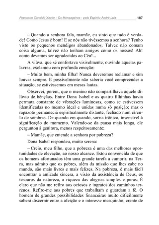 Francisco Cândido Xavier - Os Mensageiros - pelo Espírito André Luiz   187




     – Quando a senhora fala, mamãe, eu sinto que tudo é verda-
de! Como Jesus é bom! E se nós não tivéssemos a senhora? Tenho
visto os pequenos mendigos abandonados. Talvez não comam
coisa alguma, talvez não tenham amigos como os nossos! Ah!
como devemos ser agradecidos ao Céu!...
     A viúva, que se confortava visivelmente, ouvindo aquelas pa-
lavras, exclamou com profunda emoção:
     – Muito bem, minha filha! Nunca deveremos reclamar e sim
louvar sempre. E possivelmente não saberia você compreender a
situação, se estivéssemos em mesas lautas.
     Observei, porém, que o menino não compartilhava aquele di-
lúvio de bênçãos. Entre Dona Isabel e as quatro filhinhas havia
permuta constante de vibrações luminosas, como se estivessem
identificadas no mesmo ideal e unidas numa só posição; mas o
rapazote permanecia espiritualmente distante, fechado num círcu-
lo de sombras. De quando em quando, sorria irônico, insensível à
significação do momento. Valendo-se da pausa mais longa, ele
perguntou à genitora, menos respeitosamente:
     – Mamãe, que entende a senhora por pobreza?
     Dona Isabel respondeu, muito serena:
     – Creio, meu filho, que a pobreza é uma das melhores opor-
tunidades de elevação, ao nosso alcance. Estou convencida de que
os homens afortunados têm uma grande tarefa a cumprir, na Ter-
ra, mas admito que os pobres, além da missão que lhes cabe no
mundo, são mais livres e mais felizes. Na pobreza, é mais fácil
encontrar a amizade sincera, a visão da assistência de Deus, os
tesouros da natureza, a riqueza das alegrias simples e puras. É
claro que não me refiro aos ociosos e ingratos dos caminhos ter-
renos. Refiro-me aos pobres que trabalham e guardam a fé. O
homem de grandes possibilidades financeiras muito dificilmente
saberá discernir entre a afeição e o interesse mesquinho; crente de
 