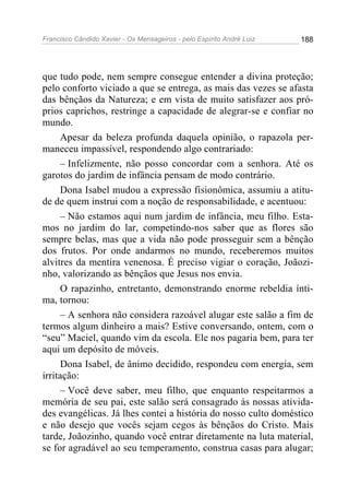Francisco Cândido Xavier - Os Mensageiros - pelo Espírito André Luiz   188




que tudo pode, nem sempre consegue entender a divina proteção;
pelo conforto viciado a que se entrega, as mais das vezes se afasta
das bênçãos da Natureza; e em vista de muito satisfazer aos pró-
prios caprichos, restringe a capacidade de alegrar-se e confiar no
mundo.
      Apesar da beleza profunda daquela opinião, o rapazola per-
maneceu impassível, respondendo algo contrariado:
      – Infelizmente, não posso concordar com a senhora. Até os
garotos do jardim de infância pensam de modo contrário.
      Dona Isabel mudou a expressão fisionômica, assumiu a atitu-
de de quem instrui com a noção de responsabilidade, e acentuou:
      – Não estamos aqui num jardim de infância, meu filho. Esta-
mos no jardim do lar, competindo-nos saber que as flores são
sempre belas, mas que a vida não pode prosseguir sem a bênção
dos frutos. Por onde andarmos no mundo, receberemos muitos
alvitres da mentira venenosa. É preciso vigiar o coração, Joãozi-
nho, valorizando as bênçãos que Jesus nos envia.
      O rapazinho, entretanto, demonstrando enorme rebeldia ínti-
ma, tornou:
      – A senhora não considera razoável alugar este salão a fim de
termos algum dinheiro a mais? Estive conversando, ontem, com o
“seu” Maciel, quando vim da escola. Ele nos pagaria bem, para ter
aqui um depósito de móveis.
      Dona Isabel, de ânimo decidido, respondeu com energia, sem
irritação:
      – Você deve saber, meu filho, que enquanto respeitarmos a
memória de seu pai, este salão será consagrado às nossas ativida-
des evangélicas. Já lhes contei a história do nosso culto doméstico
e não desejo que vocês sejam cegos às bênçãos do Cristo. Mais
tarde, Joãozinho, quando você entrar diretamente na luta material,
se for agradável ao seu temperamento, construa casas para alugar;
 