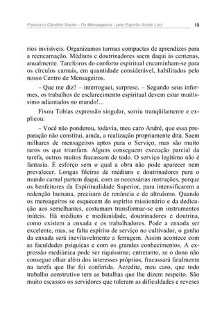 Francisco Cândido Xavier - Os Mensageiros - pelo Espírito André Luiz   19




rios invisíveis. Organizamos turmas compactas de aprendizes para
a reencarnação. Médiuns e doutrinadores saem daqui às centenas,
anualmente. Tarefeiros do conforto espiritual encaminham-se para
os círculos carnais, em quantidade considerável, habilitados pelo
nosso Centro de Mensageiros.
     – Que me diz? – interroguei, surpreso. – Segundo seus infor-
mes, os trabalhos de esclarecimento espiritual devem estar muitís-
simo adiantados no mundo!...
     Fixou Tobias expressão singular, sorriu tranqüilamente e ex-
plicou:
     – Você não ponderou, todavia, meu caro André, que essa pre-
paração não constitui, ainda, a realização propriamente dita. Saem
milhares de mensageiros aptos para o Serviço, mas são muito
raros os que triunfam. Alguns conseguem execução parcial da
tarefa, outros muitos fracassam de todo. O serviço legítimo não é
fantasia. É esforço sem o qual a obra não pode aparecer nem
prevalecer. Longas fileiras de médiuns e doutrinadores para o
mundo carnal partem daqui, com as necessárias instruções, porque
os benfeitores da Espiritualidade Superior, para intensificarem a
redenção humana, precisam de renúncia e de altruísmo. Quando
os mensageiros se esquecem do espírito missionário e da dedica-
ção aos semelhantes, costumam transformar-se em instrumentos
inúteis. Há médiuns e mediunidade, doutrinadores e doutrina,
como existem a enxada e os trabalhadores. Pode a enxada ser
excelente, mas, se falta espírito de serviço no cultivador, o ganho
da enxada será inevitavelmente a ferrugem. Assim acontece com
as faculdades psíquicas e com os grandes conhecimentos. A ex-
pressão mediúnica pode ser riquíssima; entretanto, se o dono não
consegue olhar além dos interesses próprios, fracassará fatalmente
na tarefa que lhe foi conferida. Acredite, meu caro, que todo
trabalho construtivo tem as batalhas que lhe dizem respeito. São
muito escassos os servidores que toleram as dificuldades e reveses
 