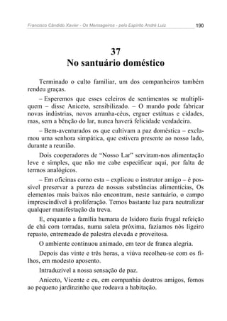 Francisco Cândido Xavier - Os Mensageiros - pelo Espírito André Luiz   190




                            37
                   No santuário doméstico
    Terminado o culto familiar, um dos companheiros também
rendeu graças.
    – Esperemos que esses celeiros de sentimentos se multipli-
quem – disse Aniceto, sensibilizado. – O mundo pode fabricar
novas indústrias, novos arranha-céus, erguer estátuas e cidades,
mas, sem a bênção do lar, nunca haverá felicidade verdadeira.
    – Bem-aventurados os que cultivam a paz doméstica – excla-
mou uma senhora simpática, que estivera presente ao nosso lado,
durante a reunião.
    Dois cooperadores de “Nosso Lar” serviram-nos alimentação
leve e simples, que não me cabe especificar aqui, por falta de
termos analógicos.
    – Em oficinas como esta – explicou o instrutor amigo – é pos-
sível preservar a pureza de nossas substâncias alimentícias, Os
elementos mais baixos não encontram, neste santuário, o campo
imprescindível à proliferação. Temos bastante luz para neutralizar
qualquer manifestação da treva.
    E, enquanto a família humana de Isidoro fazia frugal refeição
de chá com torradas, numa saleta próxima, fazíamos nós ligeiro
repasto, entremeado de palestra elevada e proveitosa.
    O ambiente continuou animado, em teor de franca alegria.
    Depois das vinte e três horas, a viúva recolheu-se com os fi-
lhos, em modesto aposento.
    Intraduzível a nossa sensação de paz.
    Aniceto, Vicente e eu, em companhia doutros amigos, fomos
ao pequeno jardinzinho que rodeava a habitação.
 