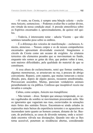 Francisco Cândido Xavier - Os Mensageiros - pelo Espírito André Luiz   192




     – O vento, na Crosta, é sempre uma bênção celeste – excla-
mou Aniceto, sentencioso. – Podemos avaliar-lhe o caráter divino,
em virtude da nossa condição atual. A pressão atmosférica sobre
os Espíritos encarnados é, aproximadamente, de quinze mil qui-
los.
     – Todavia, é interessante notar – aduziu Vicente – que não
sentimos tamanho peso sobre os ombros.
     – É a diferença dos veículos de manifestação – esclareceu A-
niceto, atencioso. – Nossos corpos e os de nossos companheiros
encarnados apresentam diversidade essencial. Imaginemos o
círculo da Crosta como um oceano de oxigênio. As criaturas
terrestres são elementos pesados que se movimentam no fundo,
enquanto nós somos as gotas de óleo, que podem voltar à tona,
sem maiores dificuldades, pela qualidade do material de que se
constituem.
     A essa altura do esclarecimento, notei que formas sombrias,
algumas monstruosas, se arrastavam na rua, à procura de abrigo
conveniente. Reparei, com espanto, que muitas tomavam a nossa
direção, para, depois de alguns passos, recuarem amedrontadas.
Provocavam assombro. Muitas, pareciam verdadeiros animais
perambulando na via pública. Confesso que insopitável receio me
invadira o coração.
     Calmo, como sempre, Aniceto nos tranqüilizou:
     – Não temam – disse. Sempre que ameaça tempestade, os se-
res vagabundos da sombra se movimentam procurando asilo. São
os ignorantes que vagueiam nas ruas, escravizados às sensações
mais fortes dos sentidos físicos. Encontram-se ainda colados às
expressões mais baixas da experiência terrestre e os aguaceiros os
incomodam tanto quanto ao homem comum, distante do lar. Bus-
cam, de preferência, as casas de diversão noturna, onde a ociosi-
dade encontra válvula nas dissipações. Quando isto não se lhes
torna acessível, penetram as residências abertas, considerando
 