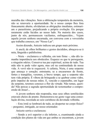Francisco Cândido Xavier - Os Mensageiros - pelo Espírito André Luiz   196




muralha das vibrações. Sem a obliteração temporária da memória,
não se renovaria a oportunidade. Se o nosso campo lhes fora
francamente aberto, olvidariam as obrigações imediatas, estimari-
am o parasitismo, prejudicando a própria evolução. Eis porque
raramente estão lúcidos ao nosso lado. Na maioria dos casos,
junto de nós, permanecem vacilantes, enfraquecidos... Vejam
aquela jovem senhora encarnada, em conversa com a vovozinha
que trabalha conosco, em “Nosso Lar”.
     Assim dizendo, Aniceto indicou um grupo mais próximo.
     A anciã, de olhos brilhantes e gestos decididos, abraçava-se à
neta, lânguida e palidíssima.
     – Nieta – exclamava a velhinha, em tom firme –, não dês ta-
manha importância aos obstáculos. Esquece os que te perseguem,
a ninguém odeies. Conserva tua paz espiritual, acima de tudo. Tua
mãe não te pode valer agora, mas crê na continuidade de nossa
vida. A vovó não te esquecerá. A calúnia, Nieta, é uma serpente
que ameaça o coração; entretanto, se a encararmos de frente,
fortes e tranqüilas, veremos, a breve tempo, que a serpente não
tem vida própria. É víbora de brinquedo a se quebrar como vidro,
pelo impulso de nossas mãos. E, vencido o espantalho, em lugar
da serpente, teremos conosco a flor da virtude. Não temas, queri-
da! Não percas a sagrada oportunidade de testemunhar a compre-
ensão de Jesus!...
     A jovem senhora não respondia, mas seus olhos semilúcidos
estavam cheios de pranto. Demonstrava no gesto vago uma conso-
lação divina, recostada ao seio carinhoso da devotada velhinha.
     – Esta irmã se lembrará de tudo, ao despertar no corpo físico?
– perguntei, intrigado, ao nosso orientador.
     Aniceto sorriu e esclareceu:
     – Sendo a avó superior e ela inferior, e, examinando ainda a
condição dos planos de vida em que ambas se encontram, a jovem
 