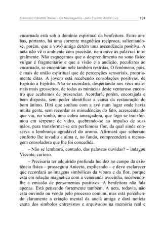 Francisco Cândido Xavier - Os Mensageiros - pelo Espírito André Luiz   197




encarnada está sob o domínio espiritual da benfeitora. Entre am-
bas, portanto, há uma corrente magnética recíproca, salientando-
se, porém, que a vovó amiga detém uma ascendência positiva. A
neta não vê o ambiente com precisão, nem ouve as palavras inte-
gralmente. Não esqueçamos que o desprendimento no sono físico
vulgar é fragmentário e que a visão e a audição, peculiares ao
encarnado, se encontram nele também restritas, O fenômeno, pois,
é mais de união espiritual que de percepções sensoriais, propria-
mente ditas. A jovem está recebendo consolações positivas, de
Espírito a Espírito. Não se recordará, despertando nos véus mate-
riais mais grosseiros, de todas as minúcias deste venturoso encon-
tro que acabamos de presenciar. Acordará, porém, encorajada e
bem disposta, sem poder identificar a causa da restauração do
bom ânimo. Dirá que sonhou com a avó num lugar onde havia
muita gente, sem recordar as minudências do fato, acrescentando
que viu, no sonho, uma cobra ameaçadora, que logo se transfor-
mou em serpente de vidro, quebrando-se ao impulso de suas
mãos, para transformar-se em perfumosa flor, da qual ainda con-
serva a lembrança agradável do aroma. Afirmará que soberano
conforto lhe invadiu a alma e, no fundo, compreenderá a mensa-
gem consoladora que lhe foi concedida.
     – Não se lembrará, contudo, das palavras ouvidas? – indagou
Vicente, curioso.
     – Precisaria ter adquirido profunda lucidez no campo da exis-
tência física – prosseguiu Aniceto, explicando – e devo esclarecer
que recordará as imagens simbólicas da víbora e da flor, porque
está em relação magnética com a veneranda avozinha, recebendo-
lhe a emissão de pensamentos positivos. A benfeitora não fala
apenas. Está pensando fortemente também. A neta, todavia, não
está ouvindo ou vendo pelo processo comum, mas está perceben-
do claramente a criação mental da anciã amiga e dará notícia
exata dos símbolos entrevistos e arquivados na memória real e
 
