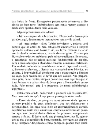 Francisco Cândido Xavier - Os Mensageiros - pelo Espírito André Luiz   20




das linhas de frente. Esmagadora percentagem permanece a dis-
tância do fogo forte. Trabalhadores sem conta recuam quando a
tarefa abre oportunidades mais valiosas.
     Algo impressionado, considerei:
     – Isto me surpreende sobremaneira. Não supunha fossem pre-
parados, aqui, determinados mensageiros para a vida carnal.
     – Ah! meu amigo – falou Tobias sorridente –, poderia você
admitir que as obras do bem estivessem circunscritas a simples
operações automáticas? Nossa visão, na Terra, costuma viciar-se
no círculo dos cultos externos, na atividade religiosa. Cremos, por
lá, resolver todos os problemas pela atitude suplicante. Entretanto,
a genuflexão não soluciona questões fundamentais do espírito,
nem a mera adoração à Divindade constitui a máxima edificação.
Em verdade, todo ato de humildade e amor é respeitável e santo,
e, incontestavelmente, o Senhor nos concederá suas bênçãos; no
entanto, é imprescindível considerar que a manutenção e limpeza
do vaso, para recolhê-las, é dever que nos assiste. Não prepara-
mos, pois, neste Centro, simples postalistas, mas espíritos que se
transformem em cartas vivas de Jesus para a Humanidade encar-
nada. Pelo menos, este é o programa de nossa administração
espiritual...
     Calei, emocionado, ponderando a grandeza dos ensinamentos.
Meu companheiro, após longa pausa, prosseguiu observando:
     – Raros triunfam, porque quase todos estamos ainda ligados a
extenso pretérito de erros criminosos, que nos deformaram a
personalidade. Em cada novo ciclo de empreendimentos carnais,
acreditamos muito mais em nossas tendências inferiores do passa-
do, que nas possibilidades divinas do presente, complicando
sempre o futuro. É desse modo que prosseguimos, por lá, agarra-
dos ao mal e esquecidos do bem, chegando, por vezes, ao dispara-
te de interpretar dificuldades como punições, quando todo obstá-
 