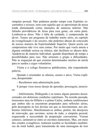 Francisco Cândido Xavier - Os Mensageiros - pelo Espírito André Luiz   203




simpatia pessoal. Não podemos perder tempo com Espíritos es-
carninhos e ociosos, nem com aqueles que se aproximam de nossa
tenda alimentando certas intenções de natureza inferior. Não
faltarão providências de Jesus para essa gente, em outra parte.
Lembrem-se disso. Não é falta de caridade, é compreensão do
dever. Temos um programa de trabalho muito sério, no capitulo
da evangelização e do socorro, não podemos abusar da concessão
de nossos maiores da Espiritualidade Superior. Quem aceita um
compromisso não vive sem contas. Por muito que vocês amem a
alguma entidade ociosa ou irônica, não facilitem os abusos dela.
Ajudem-na de maneira individual, quando disponham de tempo e
possibilidades para isso. Não arrastem o grupo a dificuldades.
Não se esqueçam de que existem determinados núcleos de tarefa
para os surdos e cegos voluntários.
     Vieira e o colega fizeram-se palidíssimos, não respondendo
palavra.
     Quando o orientador se afastou, sereno e ativo, Vieira expli-
cou, desapontado:
     – Recebemos uma admoestação justa.
     E porque visse nosso desejo de aprender, prosseguiu, atencio-
so:
     – Infelizmente, Hildegardo e eu temos alguns parentes desen-
carnados em dolorosas condições espirituais. Na reunião passada,
trouxemos meu tio Hilário e o primo Carlos, embora soubéssemos
que ambos não se encontram preparados para reflexões sérias,
pelo desrespeito às leis divinas em que se movimentam, nos am-
bientes inferiores. Manifestaram-se ambos, porém, tão desejosos
de renovação, que ouvimos, acima de tudo, a simpatia pessoal,
esquecendo a necessidade de preparação conveniente. Vieram
conosco, sentaram-se entre os ouvintes numerosos. Mas, em meio
dos estudos evangélicos, tentaram assaltar as faculdades mediúni-
cas da irmã Isabel, para transmissão de uma mensagem de teor
 