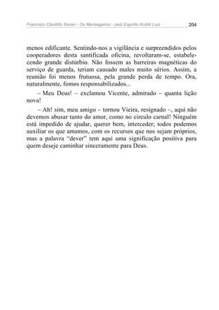 Francisco Cândido Xavier - Os Mensageiros - pelo Espírito André Luiz   204




menos edificante. Sentindo-nos a vigilância e surpreendidos pelos
cooperadores desta santificada oficina, revoltaram-se, estabele-
cendo grande distúrbio. Não fossem as barreiras magnéticas do
serviço de guarda, teriam causado males muito sérios. Assim, a
reunião foi menos frutuosa, pela grande perda de tempo. Ora,
naturalmente, fomos responsabilizados...
    – Meu Deus! – exclamou Vicente, admirado – quanta lição
nova!
    – Ah! sim, meu amigo – tornou Vieira, resignado –, aqui não
devemos abusar tanto do amor, como no circulo carnal! Ninguém
está impedido de ajudar, querer bem, interceder; todos podemos
auxiliar os que amamos, com os recursos que nos sejam próprios,
mas a palavra “dever” tem aqui uma significação positiva para
quem deseje caminhar sinceramente para Deus.
 