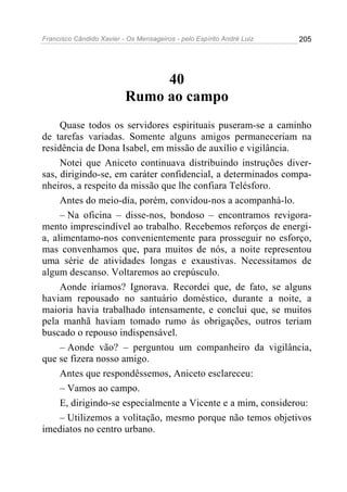 Francisco Cândido Xavier - Os Mensageiros - pelo Espírito André Luiz   205




                               40
                          Rumo ao campo
     Quase todos os servidores espirituais puseram-se a caminho
de tarefas variadas. Somente alguns amigos permaneceriam na
residência de Dona Isabel, em missão de auxílio e vigilância.
     Notei que Aniceto continuava distribuindo instruções diver-
sas, dirigindo-se, em caráter confidencial, a determinados compa-
nheiros, a respeito da missão que lhe confiara Telésforo.
     Antes do meio-dia, porém, convidou-nos a acompanhá-lo.
     – Na oficina – disse-nos, bondoso – encontramos revigora-
mento imprescindível ao trabalho. Recebemos reforços de energi-
a, alimentamo-nos convenientemente para prosseguir no esforço,
mas convenhamos que, para muitos de nós, a noite representou
uma série de atividades longas e exaustivas. Necessitamos de
algum descanso. Voltaremos ao crepúsculo.
     Aonde iríamos? Ignorava. Recordei que, de fato, se alguns
haviam repousado no santuário doméstico, durante a noite, a
maioria havia trabalhado intensamente, e conclui que, se muitos
pela manhã haviam tomado rumo às obrigações, outros teriam
buscado o repouso indispensável.
     – Aonde vão? – perguntou um companheiro da vigilância,
que se fizera nosso amigo.
     Antes que respondêssemos, Aniceto esclareceu:
     – Vamos ao campo.
     E, dirigindo-se especialmente a Vicente e a mim, considerou:
     – Utilizemos a volitação, mesmo porque não temos objetivos
imediatos no centro urbano.
 