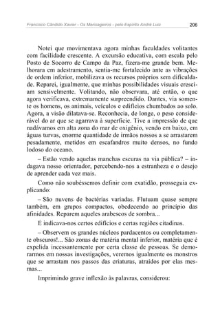 Francisco Cândido Xavier - Os Mensageiros - pelo Espírito André Luiz   206




     Notei que movimentava agora minhas faculdades volitantes
com facilidade crescente. A excursão educativa, com escala pelo
Posto de Socorro de Campo da Paz, fizera-me grande bem. Me-
lhorara em adestramento, sentia-me fortalecido ante as vibrações
de ordem inferior, mobilizava os recursos próprios sem dificulda-
de. Reparei, igualmente, que minhas possibilidades visuais cresci-
am sensivelmente. Volitando, não observara, até então, o que
agora verificava, extremamente surpreendido. Dantes, via somen-
te os homens, os animais, veículos e edifícios chumbados ao solo.
Agora, a visão dilatava-se. Reconhecia, de longe, o peso conside-
rável do ar que se agarrava à superfície. Tive a impressão de que
nadávamos em alta zona do mar de oxigênio, vendo em baixo, em
águas turvas, enorme quantidade de irmãos nossos a se arrastarem
pesadamente, metidos em escafandros muito densos, no fundo
lodoso do oceano.
     – Estão vendo aquelas manchas escuras na via pública? – in-
dagava nosso orientador, percebendo-nos a estranheza e o desejo
de aprender cada vez mais.
     Como não soubéssemos definir com exatidão, prosseguia ex-
plicando:
     – São nuvens de bactérias variadas. Flutuam quase sempre
também, em grupos compactos, obedecendo ao princípio das
afinidades. Reparem aqueles arabescos de sombra...
     E indicava-nos certos edifícios e certas regiões citadinas.
     – Observem os grandes núcleos pardacentos ou completamen-
te obscuros!... São zonas de matéria mental inferior, matéria que é
expelida incessantemente por certa classe de pessoas. Se demo-
rarmos em nossas investigações, veremos igualmente os monstros
que se arrastam nos passos das criaturas, atraídos por elas mes-
mas...
     Imprimindo grave inflexão às palavras, considerou:
 