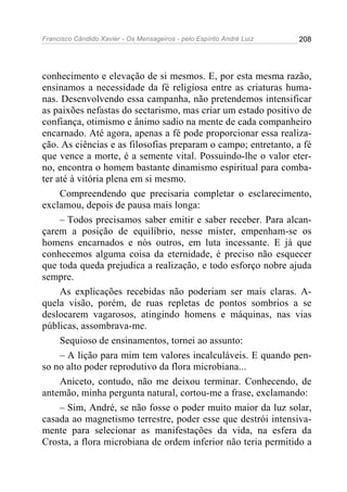 Francisco Cândido Xavier - Os Mensageiros - pelo Espírito André Luiz   208




conhecimento e elevação de si mesmos. E, por esta mesma razão,
ensinamos a necessidade da fé religiosa entre as criaturas huma-
nas. Desenvolvendo essa campanha, não pretendemos intensificar
as paixões nefastas do sectarismo, mas criar um estado positivo de
confiança, otimismo e ânimo sadio na mente de cada companheiro
encarnado. Até agora, apenas a fé pode proporcionar essa realiza-
ção. As ciências e as filosofias preparam o campo; entretanto, a fé
que vence a morte, é a semente vital. Possuindo-lhe o valor eter-
no, encontra o homem bastante dinamismo espiritual para comba-
ter até à vitória plena em si mesmo.
     Compreendendo que precisaria completar o esclarecimento,
exclamou, depois de pausa mais longa:
     – Todos precisamos saber emitir e saber receber. Para alcan-
çarem a posição de equilíbrio, nesse mister, empenham-se os
homens encarnados e nós outros, em luta incessante. E já que
conhecemos alguma coisa da eternidade, é preciso não esquecer
que toda queda prejudica a realização, e todo esforço nobre ajuda
sempre.
     As explicações recebidas não poderiam ser mais claras. A-
quela visão, porém, de ruas repletas de pontos sombrios a se
deslocarem vagarosos, atingindo homens e máquinas, nas vias
públicas, assombrava-me.
     Sequioso de ensinamentos, tornei ao assunto:
     – A lição para mim tem valores incalculáveis. E quando pen-
so no alto poder reprodutivo da flora microbiana...
     Aniceto, contudo, não me deixou terminar. Conhecendo, de
antemão, minha pergunta natural, cortou-me a frase, exclamando:
     – Sim, André, se não fosse o poder muito maior da luz solar,
casada ao magnetismo terrestre, poder esse que destrói intensiva-
mente para selecionar as manifestações da vida, na esfera da
Crosta, a flora microbiana de ordem inferior não teria permitido a
 