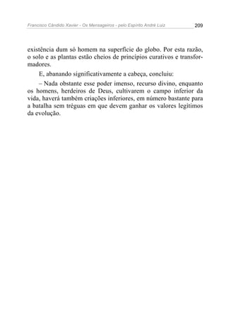 Francisco Cândido Xavier - Os Mensageiros - pelo Espírito André Luiz   209




existência dum só homem na superfície do globo. Por esta razão,
o solo e as plantas estão cheios de princípios curativos e transfor-
madores.
    E, abanando significativamente a cabeça, concluiu:
    – Nada obstante esse poder imenso, recurso divino, enquanto
os homens, herdeiros de Deus, cultivarem o campo inferior da
vida, haverá também criações inferiores, em número bastante para
a batalha sem tréguas em que devem ganhar os valores legítimos
da evolução.
 