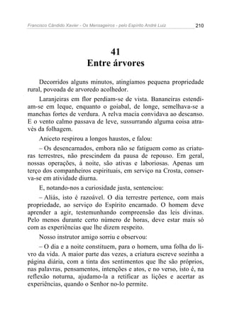 Francisco Cândido Xavier - Os Mensageiros - pelo Espírito André Luiz   210




                                  41
                             Entre árvores
     Decorridos alguns minutos, atingíamos pequena propriedade
rural, povoada de arvoredo acolhedor.
     Laranjeiras em flor perdiam-se de vista. Bananeiras estendi-
am-se em leque, enquanto o goiabal, de longe, semelhava-se a
manchas fortes de verdura. A relva macia convidava ao descanso.
E o vento calmo passava de leve, sussurrando alguma coisa atra-
vés da folhagem.
     Aniceto respirou a longos haustos, e falou:
     – Os desencarnados, embora não se fatiguem como as criatu-
ras terrestres, não prescindem da pausa de repouso. Em geral,
nossas operações, à noite, são ativas e laboriosas. Apenas um
terço dos companheiros espirituais, em serviço na Crosta, conser-
va-se em atividade diurna.
     E, notando-nos a curiosidade justa, sentenciou:
     – Aliás, isto é razoável. O dia terrestre pertence, com mais
propriedade, ao serviço do Espírito encarnado. O homem deve
aprender a agir, testemunhando compreensão das leis divinas.
Pelo menos durante certo número de horas, deve estar mais só
com as experiências que lhe dizem respeito.
     Nosso instrutor amigo sorriu e observou:
     – O dia e a noite constituem, para o homem, uma folha do li-
vro da vida. A maior parte das vezes, a criatura escreve sozinha a
página diária, com a tinta dos sentimentos que lhe são próprios,
nas palavras, pensamentos, intenções e atos, e no verso, isto é, na
reflexão noturna, ajudamo-la a retificar as lições e acertar as
experiências, quando o Senhor no-lo permite.
 