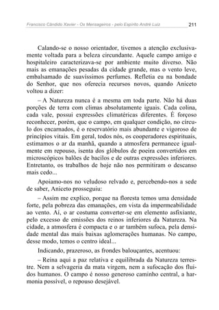 Francisco Cândido Xavier - Os Mensageiros - pelo Espírito André Luiz   211




     Calando-se o nosso orientador, tivemos a atenção exclusiva-
mente voltada para a beleza circundante. Aquele campo amigo e
hospitaleiro caracterizava-se por ambiente muito diverso. Não
mais as emanações pesadas da cidade grande, mas o vento leve,
embalsamado de suavíssimos perfumes. Refletia eu na bondade
do Senhor, que nos oferecia recursos novos, quando Aniceto
voltou a dizer:
     – A Natureza nunca é a mesma em toda parte. Não há duas
porções de terra com climas absolutamente iguais. Cada colina,
cada vale, possui expressões climatéricas diferentes. É forçoso
reconhecer, porém, que o campo, em qualquer condição, no círcu-
lo dos encarnados, é o reservatório mais abundante e vigoroso de
princípios vitais. Em geral, todos nós, os cooperadores espirituais,
estimamos o ar da manhã, quando a atmosfera permanece igual-
mente em repouso, isenta dos glóbulos de poeira convertidos em
microscópicos balões de bacilos e de outras expressões inferiores.
Entretanto, os trabalhos de hoje não nos permitiram o descanso
mais cedo...
     Apoiamo-nos no veludoso relvado e, percebendo-nos a sede
de saber, Aniceto prosseguiu:
     – Assim me explico, porque na floresta temos uma densidade
forte, pela pobreza das emanações, em vista da impermeabilidade
ao vento. Aí, o ar costuma converter-se em elemento asfixiante,
pelo excesso de emissões dos reinos inferiores da Natureza. Na
cidade, a atmosfera é compacta e o ar também sufoca, pela densi-
dade mental das mais baixas aglomerações humanas. No campo,
desse modo, temos o centro ideal...
     Indicando, prazeroso, as frondes balouçantes, acentuou:
     – Reina aqui a paz relativa e equilibrada da Natureza terres-
tre. Nem a selvageria da mata virgem, nem a sufocação dos flui-
dos humanos. O campo é nosso generoso caminho central, a har-
monia possível, o repouso desejável.
 