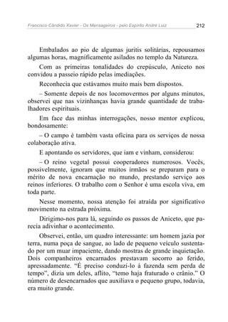Francisco Cândido Xavier - Os Mensageiros - pelo Espírito André Luiz   212




     Embalados ao pio de algumas juritis solitárias, repousamos
algumas horas, magnificamente asilados no templo da Natureza.
     Com as primeiras tonalidades do crepúsculo, Aniceto nos
convidou a passeio rápido pelas imediações.
     Reconhecia que estávamos muito mais bem dispostos.
     – Somente depois de nos locomovermos por alguns minutos,
observei que nas vizinhanças havia grande quantidade de traba-
lhadores espirituais.
     Em face das minhas interrogações, nosso mentor explicou,
bondosamente:
     – O campo é também vasta oficina para os serviços de nossa
colaboração ativa.
     E apontando os servidores, que iam e vinham, considerou:
     – O reino vegetal possui cooperadores numerosos. Vocês,
possivelmente, ignoram que muitos irmãos se preparam para o
mérito de nova encarnação no mundo, prestando serviço aos
reinos inferiores. O trabalho com o Senhor é uma escola viva, em
toda parte.
     Nesse momento, nossa atenção foi atraída por significativo
movimento na estrada próxima.
     Dirigimo-nos para lá, seguindo os passos de Aniceto, que pa-
recia adivinhar o acontecimento.
     Observei, então, um quadro interessante: um homem jazia por
terra, numa poça de sangue, ao lado de pequeno veículo sustenta-
do por um muar impaciente, dando mostras de grande inquietação.
Dois companheiros encarnados prestavam socorro ao ferido,
apressadamente. “É preciso conduzi-lo à fazenda sem perda de
tempo”, dizia um deles, aflito, “temo haja fraturado o crânio.” O
número de desencarnados que auxiliava o pequeno grupo, todavia,
era muito grande.
 