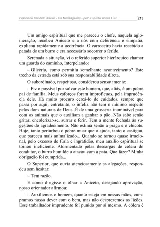 Francisco Cândido Xavier - Os Mensageiros - pelo Espírito André Luiz   213




     Um amigo espiritual que me pareceu o chefe, naquela aglo-
meração, recebeu Aniceto e a nós com deferência e simpatia,
explicou rapidamente a ocorrência. O carroceiro havia recebido a
patada de um burro e era necessário socorrer o ferido.
     Serenada a situação, vi o referido superior hierárquico chamar
um guarda do caminho, interpelando:
     – Glicério, como permitiu semelhante acontecimento? Este
trecho da estrada está sob sua responsabilidade direta.
     O subordinado, respeitoso, considerou sensatamente:
     – Fiz o possível por salvar este homem, que, aliás, é um pobre
pai de família. Meus esforços foram improfícuos, pela imprudên-
cia dele. Há muito procuro cercá-lo de cuidados, sempre que
passa por aqui; entretanto, o infeliz não tem o mínimo respeito
pelos dons naturais de Deus. É de uma grosseria inominável para
com os animais que o auxiliam a ganhar o pão. Não sabe senão
gritar, encolerizar-se, surrar e ferir. Tem a mente fechada às su-
gestões do agradecimento. Não estima senão a praga e o chicote.
Hoje, tanto perturbou o pobre muar que o ajuda, tanto o castigou,
que pareceu mais animalizado... Quando se tornou quase irracio-
nal, pelo excesso de fúria e ingratidão, meu auxílio espiritual se
tornou ineficiente. Atormentado pelas descargas de cólera do
condutor, o burro humilde o atacou com a pata. Que fazer? Minha
obrigação foi cumprida...
     O Superior, que ouvia atenciosamente as alegações, respon-
deu sem hesitar:
     – Tem razão.
     E como dirigisse o olhar a Aniceto, desejando aprovação,
nosso orientador afirmou:
     – Auxiliemos o homem, quanto esteja em nossas mãos, cum-
pramos nosso dever com o bem, mas não desprezemos as lições.
Esse trabalhador imprudente foi punido por si mesmo. A cólera é
 