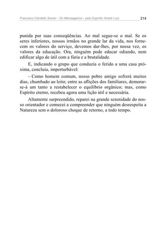 Francisco Cândido Xavier - Os Mensageiros - pelo Espírito André Luiz   214




punida por suas conseqüências. Ao mal segue-se o mal. Se os
seres inferiores, nossos irmãos no grande lar da vida, nos forne-
cem os valores do serviço, devemos dar-lhes, por nossa vez, os
valores da educação. Ora, ninguém pode educar odiando, nem
edificar algo de útil com a fúria e a brutalidade.
     E, indicando o grupo que conduzia o ferido a uma casa pró-
xima, concluiu, imperturbável:
     – Como homem comum, nosso pobre amigo sofrerá muitos
dias, chumbado ao leito; entre as aflições dos familiares, demorar-
se-á um tanto a restabelecer o equilíbrio orgânico; mas, como
Espírito eterno, recebeu agora uma lição útil e necessária.
     Altamente surpreendido, reparei na grande serenidade do nos-
so orientador e comecei a compreender que ninguém desrespeita a
Natureza sem o doloroso choque de retorno, a todo tempo.
 