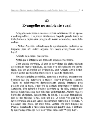 Francisco Cândido Xavier - Os Mensageiros - pelo Espírito André Luiz   215




                         42
             Evangelho no ambiente rural
     Apagados os comentários mais vivos, relativamente ao episó-
dio desagradável, o superior hierárquico daquela grande turma de
trabalhadores espirituais indagou do nosso orientador, com deli-
cadeza:
     – Nobre Aniceto, valendo-vos da oportunidade, poderíeis in-
terpretar para nós outros alguma das lições evangélicas, ainda
hoje?
     Aniceto aquiesceu, pressuroso.
     Notei que o interesse em torno do assunto era enorme.
     Com grande surpresa, vi que os servidores da gleba traziam
ao estimado mentor um livro, que não tive dificuldades em identi-
ficar. Era um exemplar do Evangelho, que Aniceto abriu firme-
mente, como quem sabia onde estava a lição do momento.
     Fixando a página escolhida, começou a meditar, enquanto su-
blimada luz lhe aureolava a fronte. Houve profundo silêncio.
Todos os colaboradores demonstravam grande interesse pela
palavra que se fazia. Tudo era de aspecto imponente e calmo na
Natureza. Um rebanho bovino acercara-se de nós, atraído por
forças magnéticas que não consegui compreender. Alguns muares
humildes chegaram, igualmente, de longe. E as aves tranqüiliza-
ram-se nas frondes fartas, sem um pio. A única voz que toava,
leve e branda, era a do vento, sussurrando harmonia e frescura. A
paisagem não podia ser mais bela, vestida em ouro líquido do
Poente. Excetuada a rusticidade natural do quadro vivo, o ambien-
te sugeria recordações fiéis dos verdes salões de “Nosso Lar”.
 