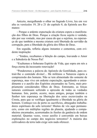 Francisco Cândido Xavier - Os Mensageiros - pelo Espírito André Luiz   216




     Aniceto, mergulhando o olhar no Sagrado Livro, leu em voz
alta os versículos 19, 20 e 21 do capítulo 8, da Epístola aos Ro-
manos:
     – Porque a ardente expectação da criatura espera a manifesta-
ção dos filhos de Deus. Porque a criação ficou sujeita à vaidade,
não por sua vontade, mas por causa do que a sujeitou, na esperan-
ça de que também a mesma criatura será libertada da servidão da
corrupção, para a liberdade da glória dos filhos de Deus.
     Em seguida, refletiu alguns instantes e comentou, com evi-
dente inspiração:
     – “Irmãos, recebamos a bênção do campo, louvando o Amor
e a Sabedoria de Nosso Pai!
     “Exaltemos o Soberano Espírito de Vida, que sopra em nós a
força eterna da incessante renovação!
     “Ponderemos a palavra do Apóstolo da Gentilidade, para ex-
trair-lhe o conteúdo divino!... Há milênios a Natureza espera a
compreensão dos homens. Não se tem alimentado tão somente de
esperança, mas vive em ardente expectação, aguardando o enten-
dimento e o auxílio dos Espíritos encarnados na Terra, mais pro-
priamente considerados filhos de Deus. Entretanto, as forças
naturais continuam sofrendo a opressão de todas as vaidades
humanas. Isto, porém, ocorre, meus amigos, porque também o
Senhor tem esperança na libertação dos seres escravizados na
Crosta, para que se verifique igualmente a liberdade na glória do
homem. Conheço-vos de perto os sacrifícios, abnegados trabalha-
dores espirituais do solo terrestre! Muitos de vós aqui permane-
ceis, como em múltiplas regiões do planeta, ajudando a compa-
nheiros encarnados, acorrentados às ilusões da ganância de ordem
material. Quantas vezes, vosso auxílio é convertido em baixas
explorações no campo dos negócios terrestres? A maioria dos
cultivadores da terra tudo exige sem nada oferecer.
 