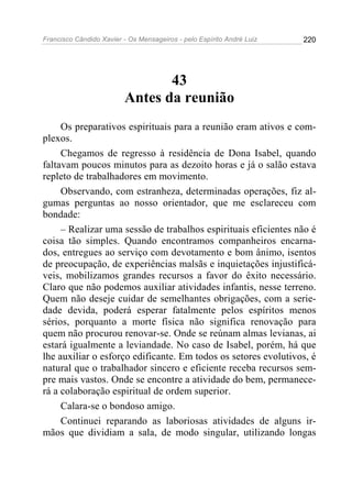 Francisco Cândido Xavier - Os Mensageiros - pelo Espírito André Luiz   220




                                43
                         Antes da reunião
     Os preparativos espirituais para a reunião eram ativos e com-
plexos.
     Chegamos de regresso à residência de Dona Isabel, quando
faltavam poucos minutos para as dezoito horas e já o salão estava
repleto de trabalhadores em movimento.
     Observando, com estranheza, determinadas operações, fiz al-
gumas perguntas ao nosso orientador, que me esclareceu com
bondade:
     – Realizar uma sessão de trabalhos espirituais eficientes não é
coisa tão simples. Quando encontramos companheiros encarna-
dos, entregues ao serviço com devotamento e bom ânimo, isentos
de preocupação, de experiências malsãs e inquietações injustificá-
veis, mobilizamos grandes recursos a favor do êxito necessário.
Claro que não podemos auxiliar atividades infantis, nesse terreno.
Quem não deseje cuidar de semelhantes obrigações, com a serie-
dade devida, poderá esperar fatalmente pelos espíritos menos
sérios, porquanto a morte física não significa renovação para
quem não procurou renovar-se. Onde se reúnam almas levianas, ai
estará igualmente a leviandade. No caso de Isabel, porém, há que
lhe auxiliar o esforço edificante. Em todos os setores evolutivos, é
natural que o trabalhador sincero e eficiente receba recursos sem-
pre mais vastos. Onde se encontre a atividade do bem, permanece-
rá a colaboração espiritual de ordem superior.
     Calara-se o bondoso amigo.
     Continuei reparando as laboriosas atividades de alguns ir-
mãos que dividiam a sala, de modo singular, utilizando longas
 