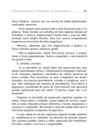 Francisco Cândido Xavier - Os Mensageiros - pelo Espírito André Luiz   221




faixas fluídicas. Aniceto veio em socorro da minha perplexidade,
explicando, atencioso:
    – Estes amigos estão promovendo a obra de preservação e vi-
gilância. Serão trazidas aos trabalhos de hoje algumas dezenas de
sofredores e torna-se imprescindível limitar-lhes a zona de influ-
enciação neste templo familiar. Para isso, nossos companheiros
preparam as necessárias divisões magnéticas.
    Observei, admirado, que eles magnetizavam o próprio ar.
Nosso instrutor, porém, informou, gentil:
    – Não se impressione, André. Em nossos serviços, o magne-
tismo é força preponderante. Somos compelidos a movimentá-lo
em grande escala.
    E, sorrindo, concluiu:
    – Já os sacerdotes do antigo Egito não ignoravam que, para
atingir determinados efeitos, é indispensável impregnar a atmosfe-
ra de elementos espirituais, saturando-a de valores positivos da
nossa vontade. Para disseminar as luzes evangélicas aos desen-
carnados, são precisas providências variadas e complexas, sem o
que, tudo redundaria em aumento de perturbações. Este núcleo é
pequenino, considerado do ponto de vista material, mas apresenta
grande significação para nós outros. É preciso vigiar, não o es-
queçamos.
    Enquanto as atividades de preparação espiritual seguiam in-
tensas, Dona Isabel e Joaninha, noutra ordem de serviço, chega-
ram ao salão, dispondo arranjos diferentes. Usaram, largamente, a
vassoura e o espanador. Revestiram a mesa de toalha muito alva e
trouxeram pequenos recipientes de água pura.
    A uma ordem de um dos superiores daquele templo domésti-
co, espalharam-se os vigilantes, em derredor da moradia singela.
Nos menores detalhes estava a nobre supervisão dos benfeitores.
Em tudo a ordem, o serviço e a simplicidade.
 