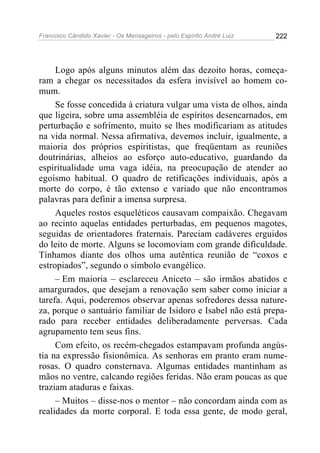 Francisco Cândido Xavier - Os Mensageiros - pelo Espírito André Luiz   222




     Logo após alguns minutos além das dezoito horas, começa-
ram a chegar os necessitados da esfera invisível ao homem co-
mum.
     Se fosse concedida à criatura vulgar uma vista de olhos, ainda
que ligeira, sobre uma assembléia de espíritos desencarnados, em
perturbação e sofrimento, muito se lhes modificariam as atitudes
na vida normal. Nessa afirmativa, devemos incluir, igualmente, a
maioria dos próprios espiritistas, que freqüentam as reuniões
doutrinárias, alheios ao esforço auto-educativo, guardando da
espiritualidade uma vaga idéia, na preocupação de atender ao
egoísmo habitual. O quadro de retificações individuais, após a
morte do corpo, é tão extenso e variado que não encontramos
palavras para definir a imensa surpresa.
     Aqueles rostos esqueléticos causavam compaixão. Chegavam
ao recinto aquelas entidades perturbadas, em pequenos magotes,
seguidas de orientadores fraternais. Pareciam cadáveres erguidos
do leito de morte. Alguns se locomoviam com grande dificuldade.
Tínhamos diante dos olhos uma autêntica reunião de “coxos e
estropiados”, segundo o símbolo evangélico.
     – Em maioria – esclareceu Aniceto – são irmãos abatidos e
amargurados, que desejam a renovação sem saber como iniciar a
tarefa. Aqui, poderemos observar apenas sofredores dessa nature-
za, porque o santuário familiar de Isidoro e Isabel não está prepa-
rado para receber entidades deliberadamente perversas. Cada
agrupamento tem seus fins.
     Com efeito, os recém-chegados estampavam profunda angús-
tia na expressão fisionômica. As senhoras em pranto eram nume-
rosas. O quadro consternava. Algumas entidades mantinham as
mãos no ventre, calcando regiões feridas. Não eram poucas as que
traziam ataduras e faixas.
     – Muitos – disse-nos o mentor – não concordam ainda com as
realidades da morte corporal. E toda essa gente, de modo geral,
 