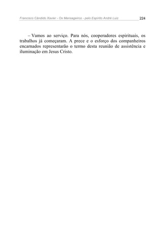 Francisco Cândido Xavier - Os Mensageiros - pelo Espírito André Luiz   224




    – Vamos ao serviço. Para nós, cooperadores espirituais, os
trabalhos já começaram. A prece e o esforço dos companheiros
encarnados representarão o termo desta reunião de assistência e
iluminação em Jesus Cristo.
 